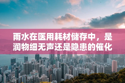 雨水在医用耗材储存中，是润物细无声还是隐患的催化剂？