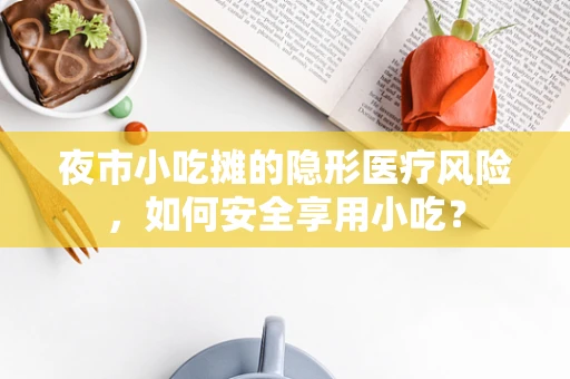 夜市小吃摊的隐形医疗风险，如何安全享用小吃？