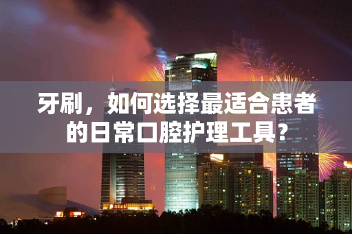 牙刷，如何选择最适合患者的日常口腔护理工具？