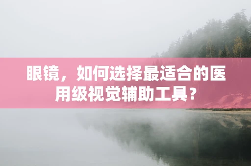 眼镜，如何选择最适合的医用级视觉辅助工具？