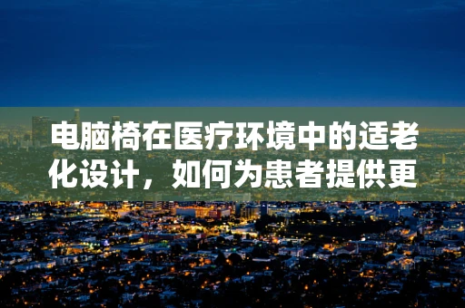 电脑椅在医疗环境中的适老化设计，如何为患者提供更舒适的就诊体验？