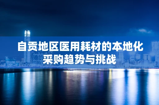 自贡地区医用耗材的本地化采购趋势与挑战