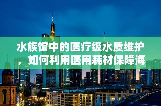 水族馆中的医疗级水质维护，如何利用医用耗材保障海洋生物健康？