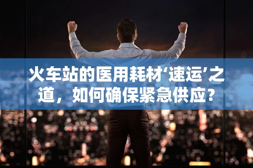 火车站的医用耗材‘速运’之道，如何确保紧急供应？