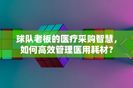 球队老板的医疗采购智慧，如何高效管理医用耗材？