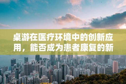 桌游在医疗环境中的创新应用，能否成为患者康复的新‘疗方’？