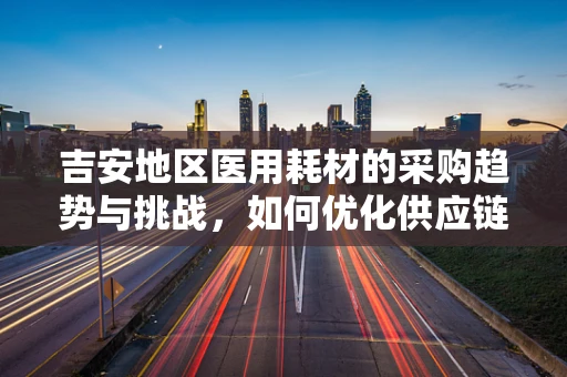 吉安地区医用耗材的采购趋势与挑战，如何优化供应链管理？