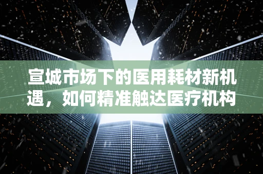 宣城市场下的医用耗材新机遇，如何精准触达医疗机构的采购需求？