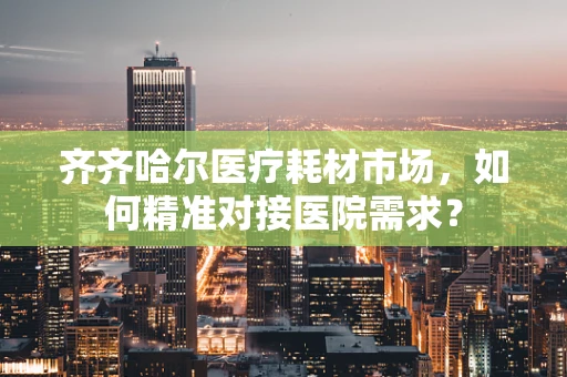 齐齐哈尔医疗耗材市场，如何精准对接医院需求？