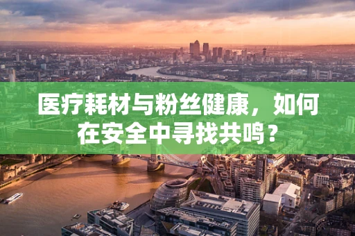 医疗耗材与粉丝健康，如何在安全中寻找共鸣？