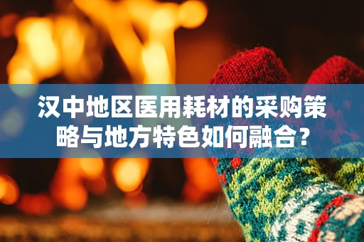 汉中地区医用耗材的采购策略与地方特色如何融合？