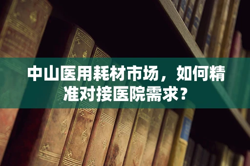 中山医用耗材市场，如何精准对接医院需求？