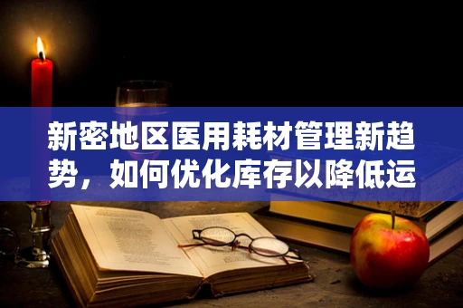 新密地区医用耗材管理新趋势，如何优化库存以降低运营成本？