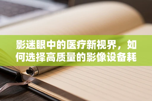 影迷眼中的医疗新视界，如何选择高质量的影像设备耗材？