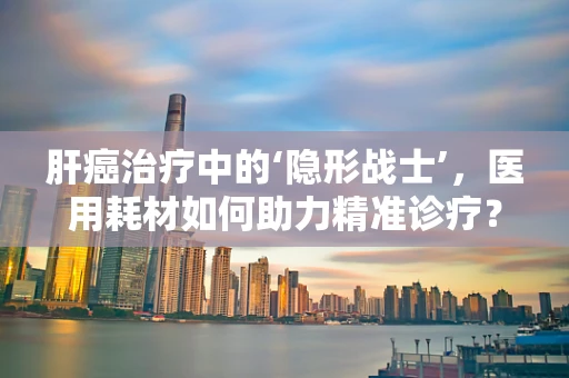 肝癌治疗中的‘隐形战士’，医用耗材如何助力精准诊疗？