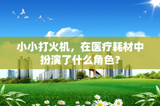 小小打火机，在医疗耗材中扮演了什么角色？