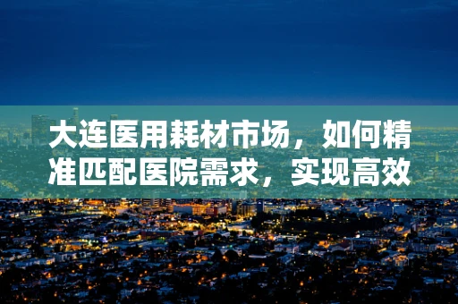 大连医用耗材市场，如何精准匹配医院需求，实现高效供应？
