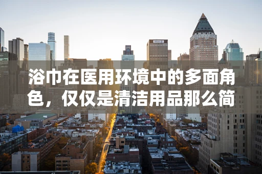 浴巾在医用环境中的多面角色，仅仅是清洁用品那么简单吗？