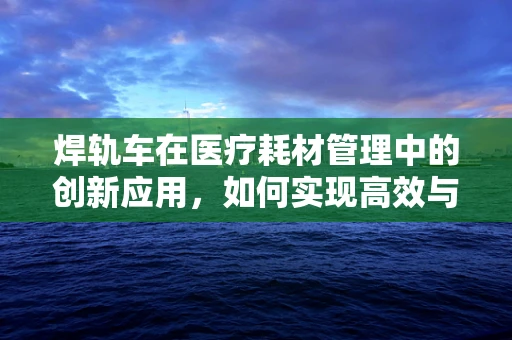 焊轨车在医疗耗材管理中的创新应用，如何实现高效与安全的物资运输？