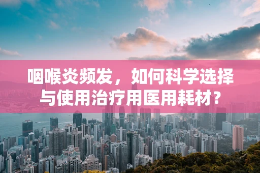 咽喉炎频发，如何科学选择与使用治疗用医用耗材？