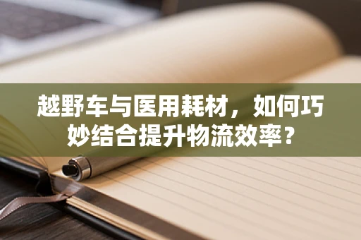 越野车与医用耗材，如何巧妙结合提升物流效率？