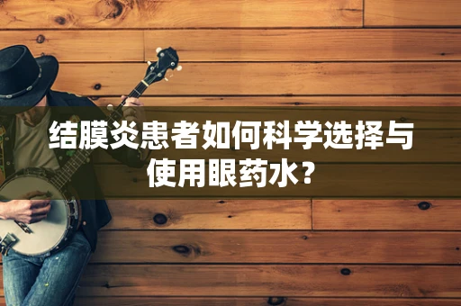 结膜炎患者如何科学选择与使用眼药水？