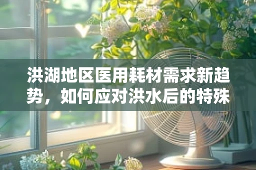 洪湖地区医用耗材需求新趋势，如何应对洪水后的特殊挑战？