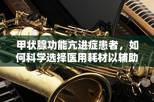 甲状腺功能亢进症患者，如何科学选择医用耗材以辅助治疗？