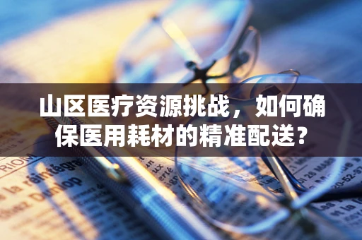 山区医疗资源挑战，如何确保医用耗材的精准配送？