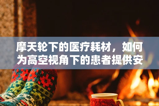 摩天轮下的医疗耗材，如何为高空视角下的患者提供安全保障？