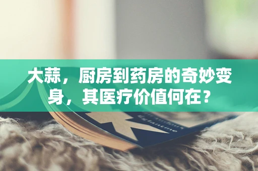 大蒜，厨房到药房的奇妙变身，其医疗价值何在？
