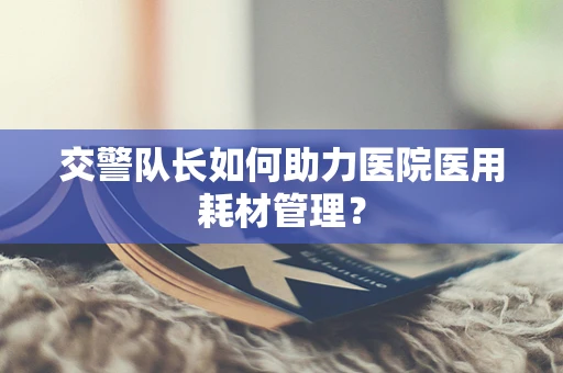 交警队长如何助力医院医用耗材管理？
