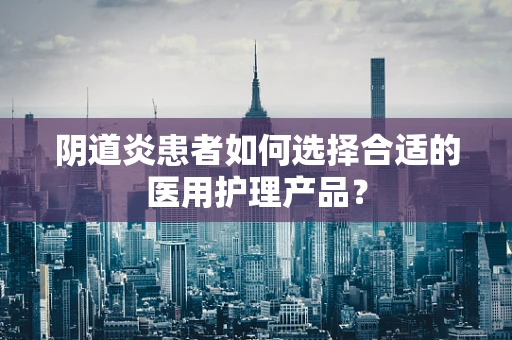 阴道炎患者如何选择合适的医用护理产品？