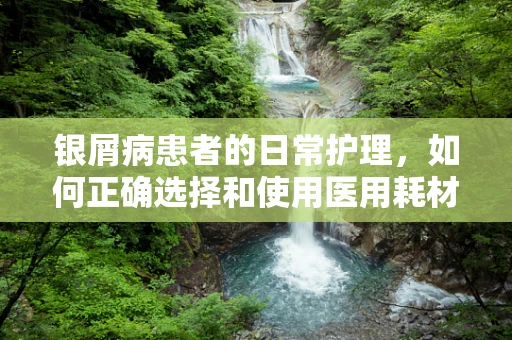 银屑病患者的日常护理，如何正确选择和使用医用耗材？