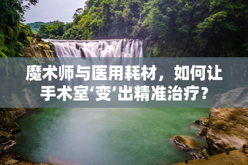 魔术师与医用耗材，如何让手术室‘变’出精准治疗？