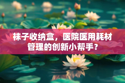 袜子收纳盒，医院医用耗材管理的创新小帮手？