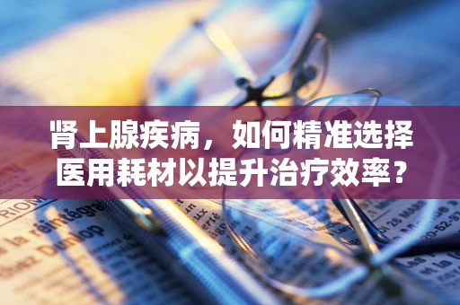 肾上腺疾病，如何精准选择医用耗材以提升治疗效率？