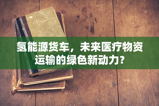 氢能源货车，未来医疗物资运输的绿色新动力？