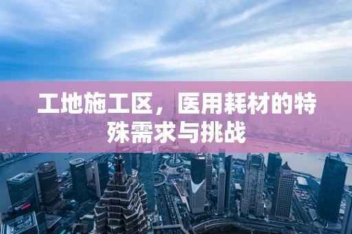 工地施工区，医用耗材的特殊需求与挑战