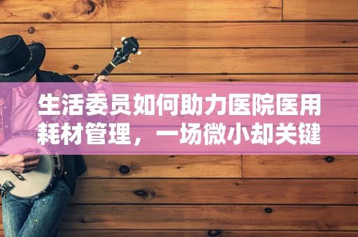 生活委员如何助力医院医用耗材管理，一场微小却关键的变革？