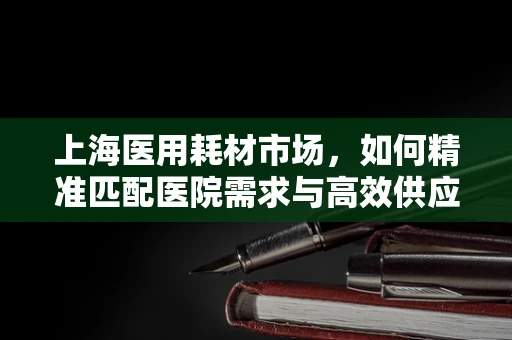上海医用耗材市场，如何精准匹配医院需求与高效供应链管理？