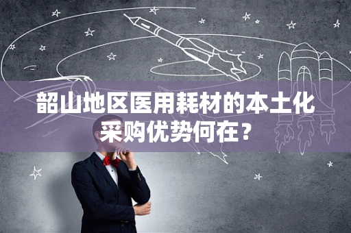 韶山地区医用耗材的本土化采购优势何在？