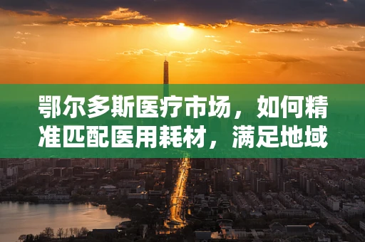 鄂尔多斯医疗市场，如何精准匹配医用耗材，满足地域特色需求？