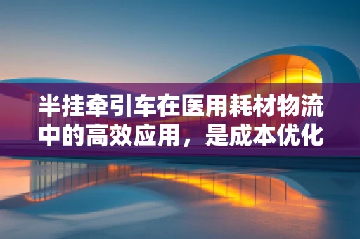 半挂牵引车在医用耗材物流中的高效应用，是成本优化还是时间赛跑？
