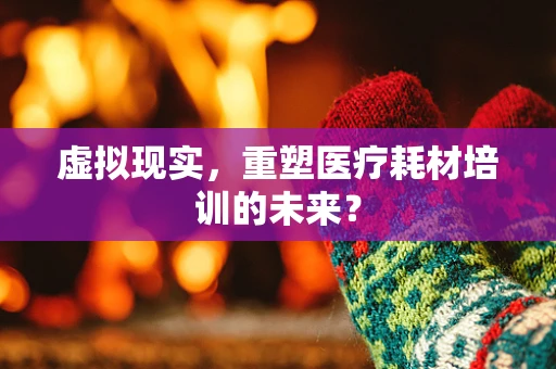 虚拟现实，重塑医疗耗材培训的未来？