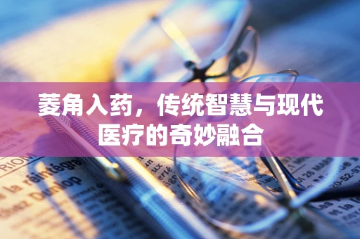 菱角入药，传统智慧与现代医疗的奇妙融合