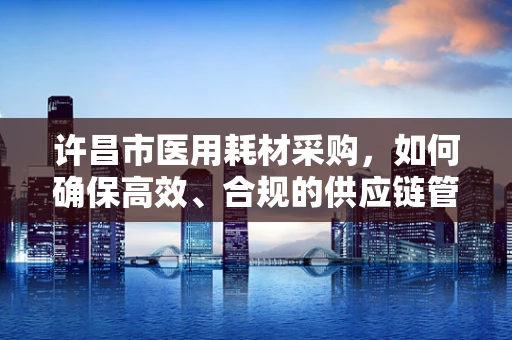 许昌市医用耗材采购，如何确保高效、合规的供应链管理？