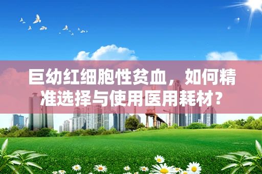 巨幼红细胞性贫血，如何精准选择与使用医用耗材？