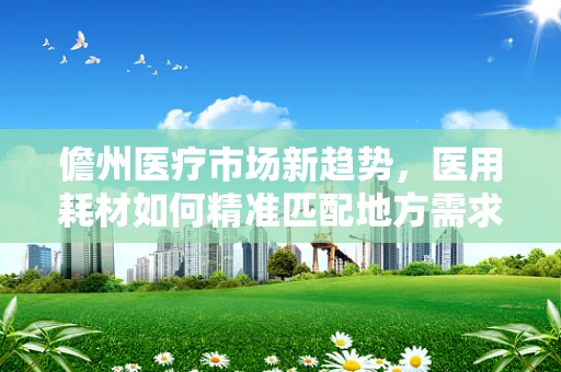 儋州医疗市场新趋势，医用耗材如何精准匹配地方需求？
