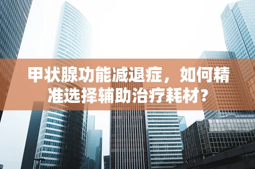 甲状腺功能减退症，如何精准选择辅助治疗耗材？